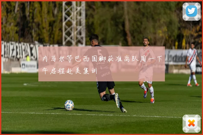 内马尔等巴西国脚获准离队周一下午启程赴美集训