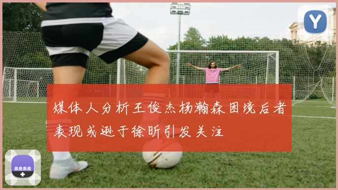 媒体人分析王俊杰杨瀚森困境后者表现或逊于徐昕引发关注