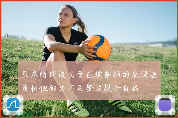 贝尼特斯谈戈登在埃弗顿的表现速度快但耐力不足努力提升自我