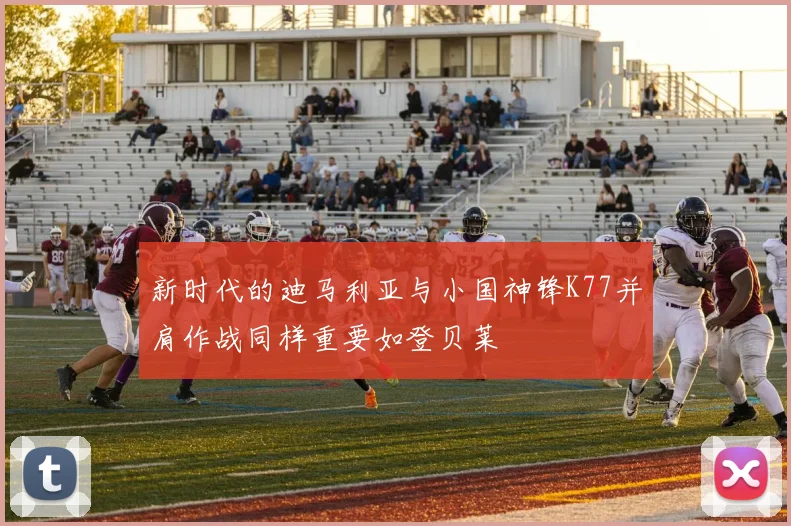 新时代的迪马利亚与小国神锋K77并肩作战同样重要如登贝莱