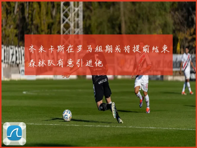 齐米卡斯在罗马租期或将提前结束森林队有意引进他
