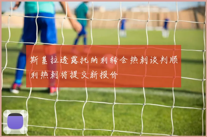 斯基拉透露托纳利转会热刺谈判顺利热刺将提交新报价