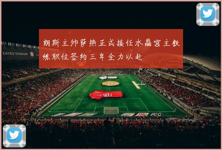 朗斯主帅萨热正式接任水晶宫主教练职位签约三年全力以赴