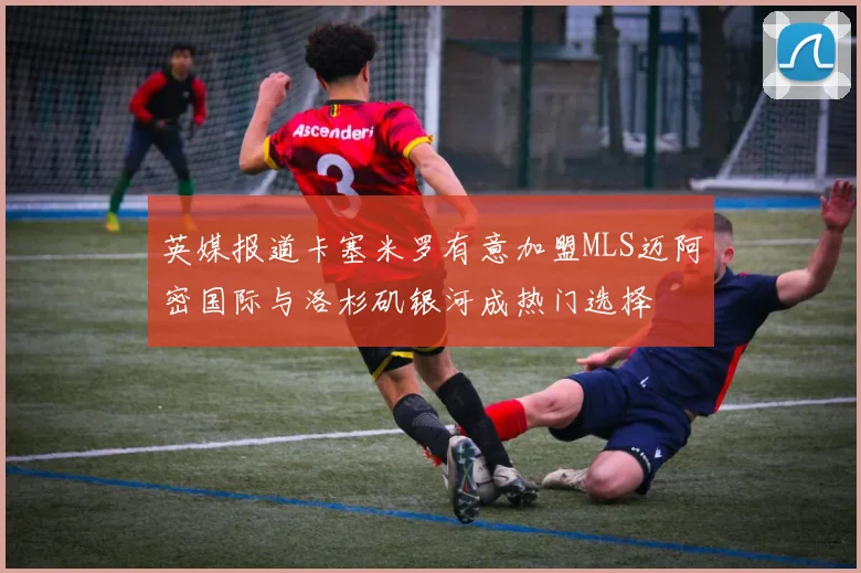 英媒报道卡塞米罗有意加盟MLS迈阿密国际与洛杉矶银河成热门选择