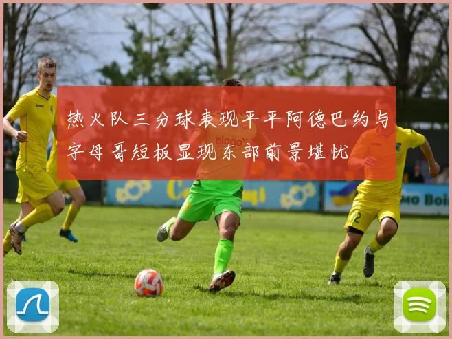 热火队三分球表现平平阿德巴约与字母哥短板显现东部前景堪忧