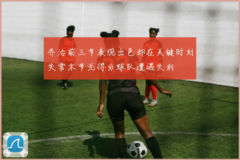乔治前三节表现出色却在关键时刻失常末节无得分球队遭遇失利
