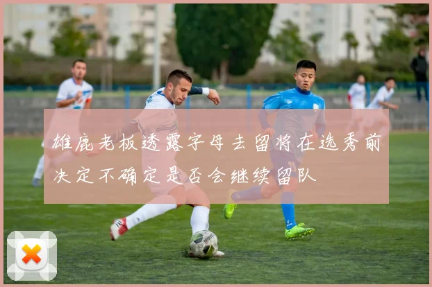 雄鹿老板透露字母去留将在选秀前决定不确定是否会继续留队