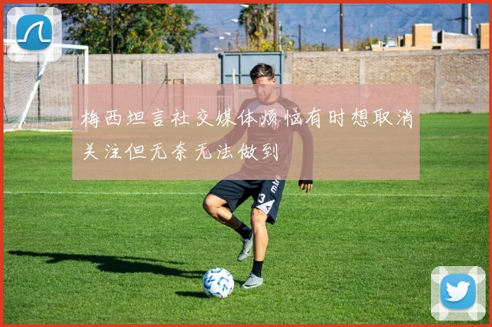 梅西坦言社交媒体烦恼有时想取消关注但无奈无法做到