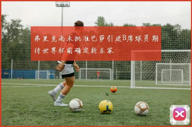 弗里克尚未批准巴萨引进B席球员期待世界杯前确定新东家