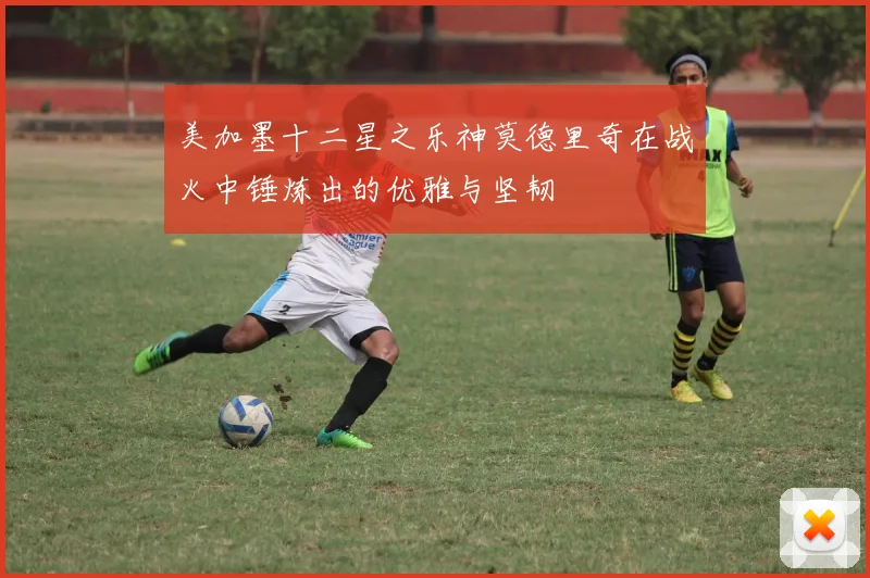 美加墨十二星之乐神莫德里奇在战火中锤炼出的优雅与坚韧