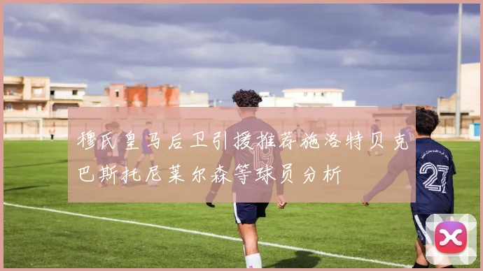 穆氏皇马后卫引援推荐施洛特贝克巴斯托尼莱尔森等球员分析