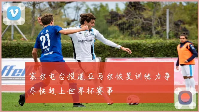 塞尔电台报道亚马尔恢复训练力争尽快赶上世界杯赛事