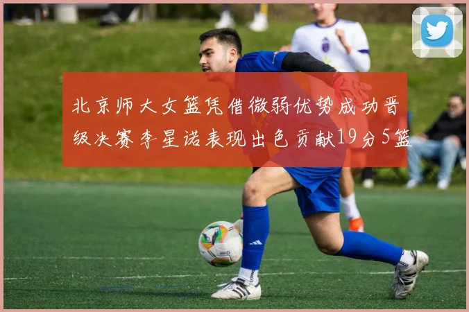 北京师大女篮凭借微弱优势成功晋级决赛李星诺表现出色贡献19分5篮板