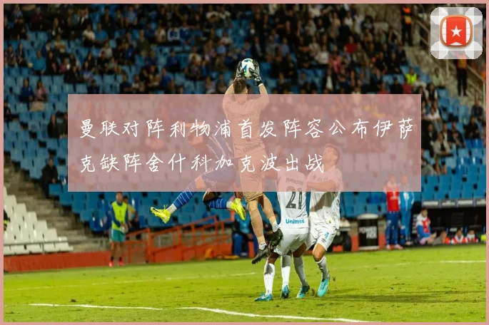 曼联对阵利物浦首发阵容公布伊萨克缺阵舍什科加克波出战