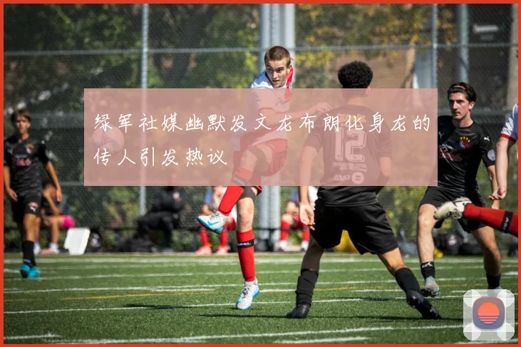 绿军社媒幽默发文龙布朗化身龙的传人引发热议
