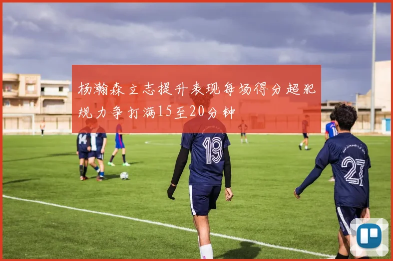 杨瀚森立志提升表现每场得分超犯规力争打满15至20分钟