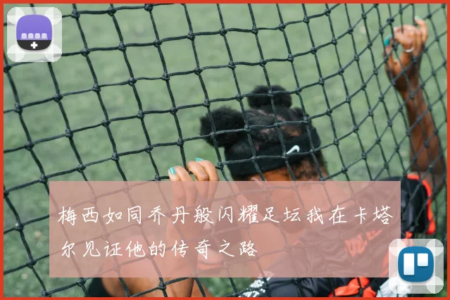 梅西如同乔丹般闪耀足坛我在卡塔尔见证他的传奇之路