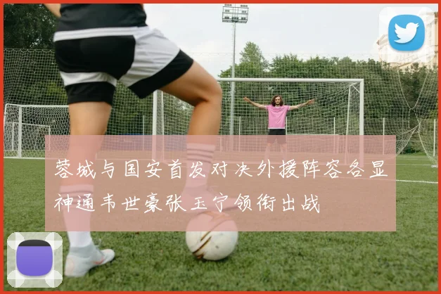 蓉城与国安首发对决外援阵容各显神通韦世豪张玉宁领衔出战