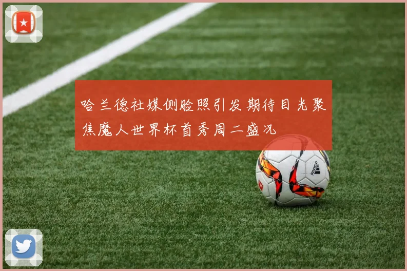 哈兰德社媒侧脸照引发期待目光聚焦魔人世界杯首秀周二盛况