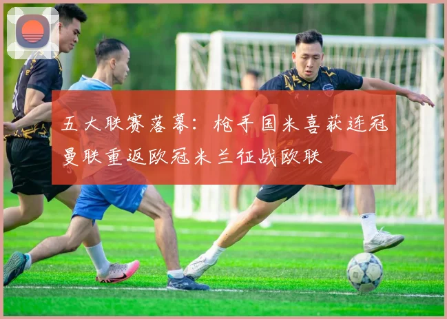 五大联赛落幕：枪手国米喜获连冠曼联重返欧冠米兰征战欧联