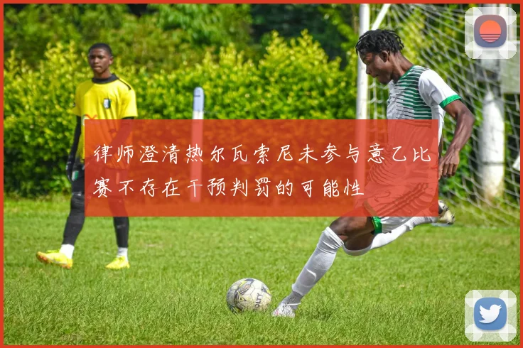 律师澄清热尔瓦索尼未参与意乙比赛不存在干预判罚的可能性
