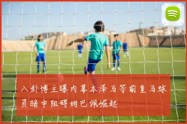 八卦博主曝内幕本泽马等前皇马球员暗中阻碍姆巴佩崛起