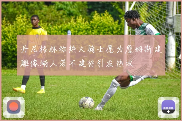 丹尼格林称热火骑士愿为詹姆斯建雕像湖人若不建将引发热议