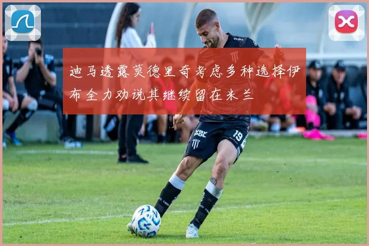 迪马透露莫德里奇考虑多种选择伊布全力劝说其继续留在米兰